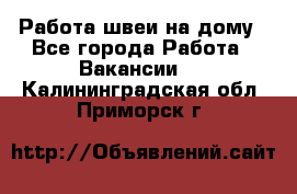 Работа швеи на дому - Все города Работа » Вакансии   . Калининградская обл.,Приморск г.